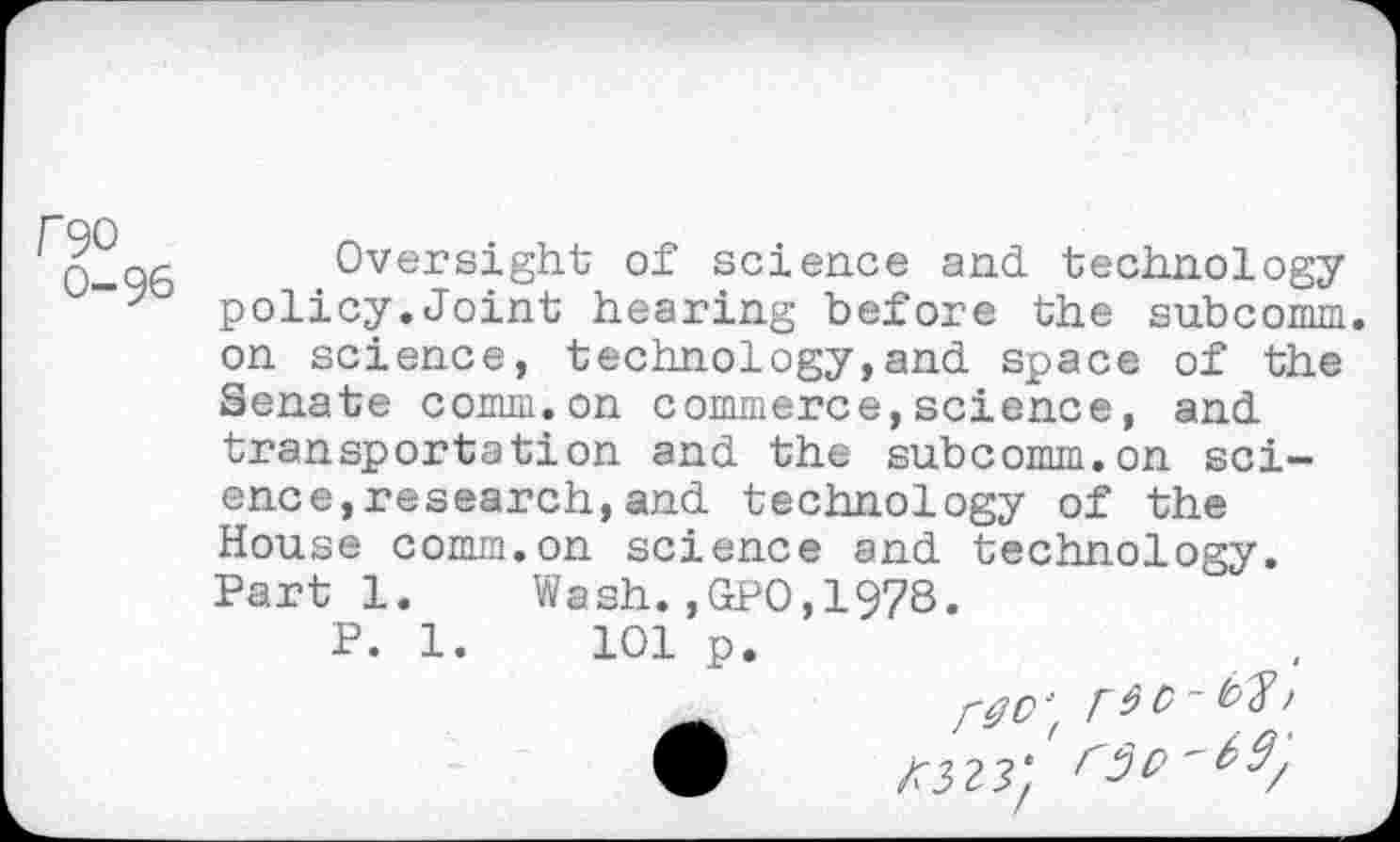 ﻿U90
0-96
Oversight of science and technology policy.Joint hearing before the subcomm, on science, technology,and space of the Senate comm.on commerce,science, and transportation and the subcomm.on science, research, and technology of the House comm.on science and technology. Parti. Wash.,GP0,1978.
P. 1.	101 p.